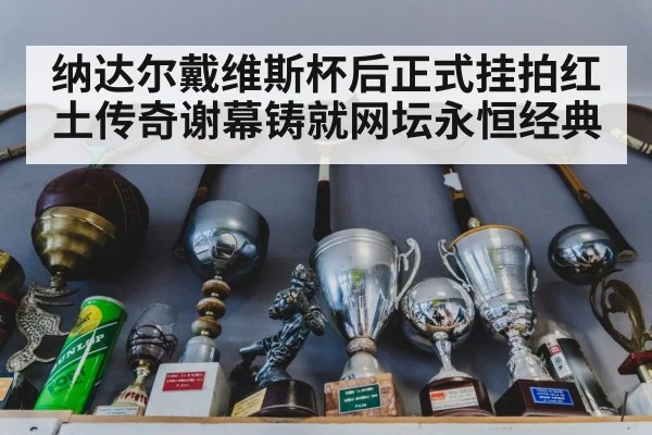 纳达尔戴维斯杯后正式挂拍红土传奇谢幕铸就网坛永恒经典