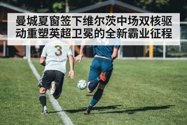 曼城夏窗签下维尔茨中场双核驱动重塑英超卫冕的全新霸业征程