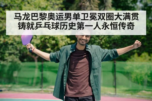 马龙巴黎奥运男单卫冕双圈大满贯铸就乒乓球历史第一人永恒传奇